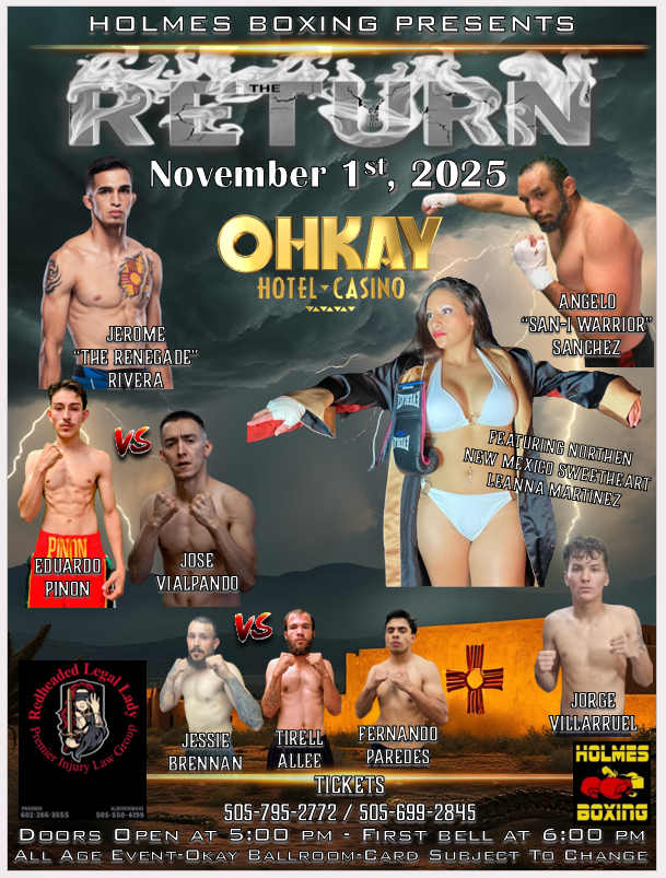 A promotional poster for a boxing event titled "The Return," presented by Holmes Boxing, scheduled for November 1st, 2025, at the Ohkay Hotel-Casino. The poster features photos of the fighters, including: Jerome "The Renegade" Rivera Angelo "San-I Warrior" Sanchez Leanna Martinez, described as the "Northern New Mexico Sweetheart," wearing boxing attire. Eduardo Pinon facing Jose Vialpando Jessie Brennan facing Tirell Allee Fernando Paredes Jorge Villaruel The poster also lists ticket phone numbers, indicates it is an All Age Event, with Doors Open at 5:00 PM and First Bell at 6:00 PM in the Ohkay Ballroom. Logos for Redheaded Legal Lady Premier Injury Law Group and Holmes Boxing are visible.